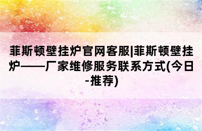 菲斯顿壁挂炉官网客服|菲斯顿壁挂炉——厂家维修服务联系方式(今日-推荐)